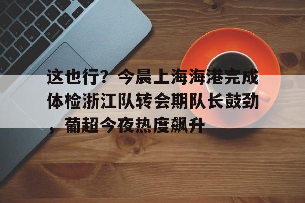 九游娱乐中心-包含这也行？今晨上海海港完成体检浙江队转会期队长鼓劲，葡超今夜热度飙升的词条