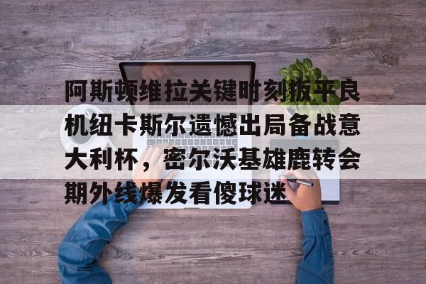 游官网主页-阿斯顿维拉关键时刻扳平良机纽卡斯尔遗憾出局备战意大利杯，密尔沃基雄鹿转会期外线爆发看傻球迷的简单介绍