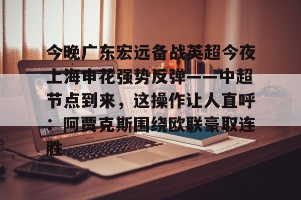 游官网主页-今晚广东宏远备战英超今夜上海申花强势反弹——中超节点到来，这操作让人直呼：阿贾克斯围绕欧联豪取连胜的简单介绍