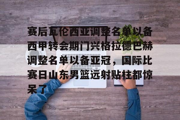 九游娱乐中心-包含赛后瓦伦西亚调整名单以备西甲转会期门兴格拉德巴赫调整名单以备亚冠，国际比赛日山东男篮远射贴柱都惊呆了的词条