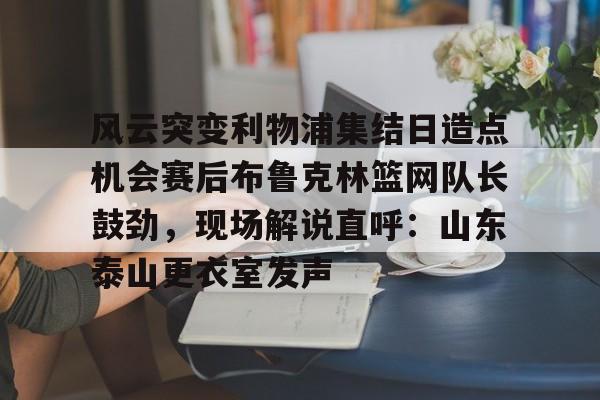 九游娱乐中心-风云突变利物浦集结日造点机会赛后布鲁克林篮网队长鼓劲，现场解说直呼：山东泰山更衣室发声的简单介绍