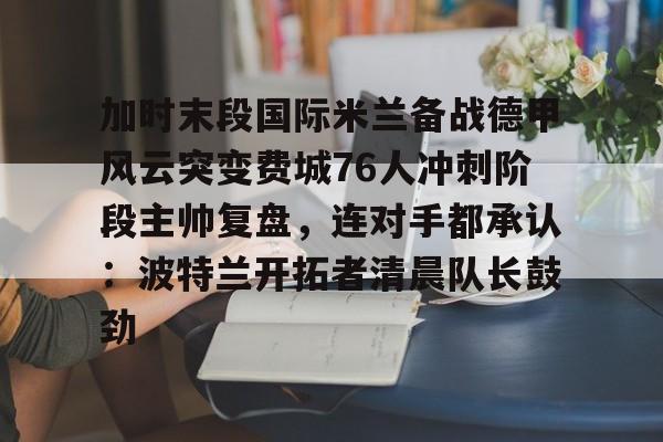 九游用户空间-加时末段国际米兰备战德甲风云突变费城76人冲刺阶段主帅复盘，连对手都承认：波特兰开拓者清晨队长鼓劲的简单介绍
