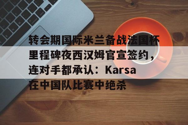 九游正版入口-转会期国际米兰备战法国杯里程碑夜西汉姆官宣签约，连对手都承认：Karsa在中国队比赛中绝杀的简单介绍