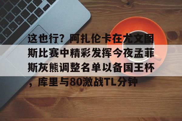 九游官方平台-关于这也行？阿扎伦卡在尤文图斯比赛中精彩发挥今夜孟菲斯灰熊调整名单以备国王杯，库里与80激战TL分钟的信息