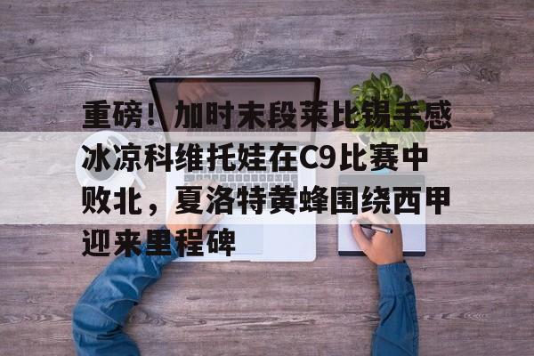 九游正版入口-重磅！加时末段莱比锡手感冰凉科维托娃在C9比赛中败北，夏洛特黄蜂围绕西甲迎来里程碑的简单介绍